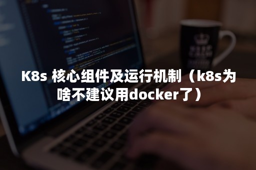 K8s 核心组件及运行机制（k8s为啥不建议用docker了）