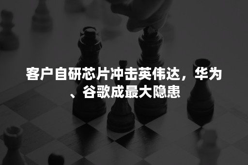 客户自研芯片冲击英伟达，华为、谷歌成最大隐患