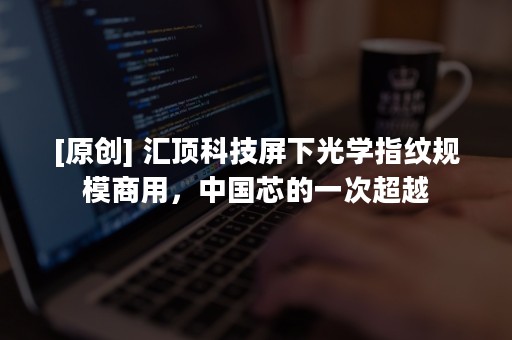 [原创] 汇顶科技屏下光学指纹规模商用，中国芯的一次超越