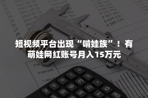 短视频平台出现“啃娃族”！有萌娃网红账号月入15万元