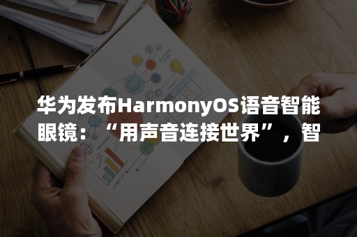 华为发布HarmonyOS语音智能眼镜：“用声音连接世界”，智慧生活随手掌握