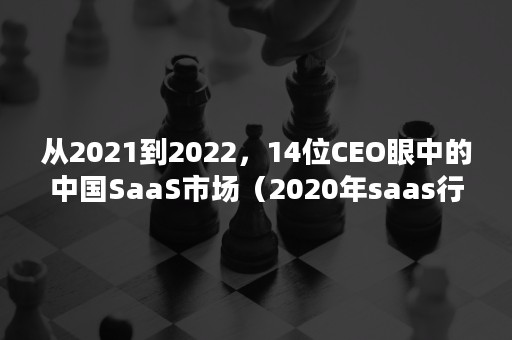 从2021到2022，14位CEO眼中的中国SaaS市场（2020年saas行业报告）