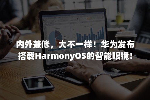 内外兼修，大不一样！华为发布搭载HarmonyOS的智能眼镜！