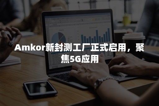 Amkor新封测工厂正式启用，聚焦5G应用