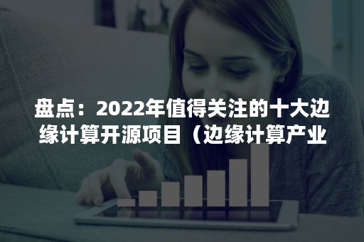 盘点：2022年值得关注的十大边缘计算开源项目（边缘计算产业）