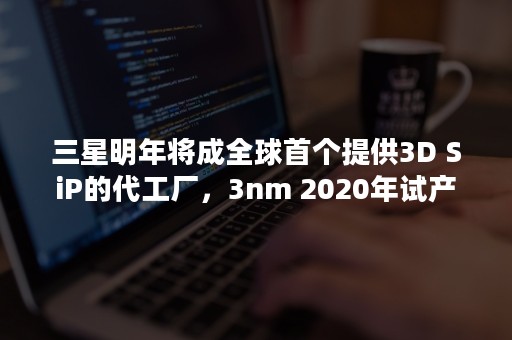 三星明年将成全球首个提供3D SiP的代工厂，3nm 2020年试产