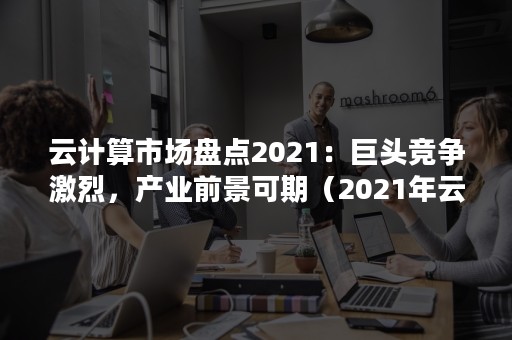 云计算市场盘点2021：巨头竞争激烈，产业前景可期（2021年云计算市场占有率排名）