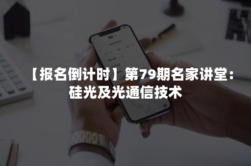 【报名倒计时】第79期名家讲堂：硅光及光通信技术