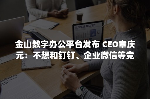 金山数字办公平台发布 CEO章庆元：不想和钉钉、企业微信等竞争