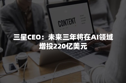 三星CEO：未来三年将在AI领域增投220亿美元