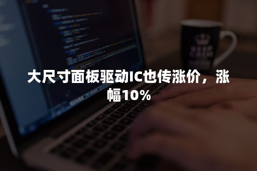 大尺寸面板驱动IC也传涨价，涨幅10%