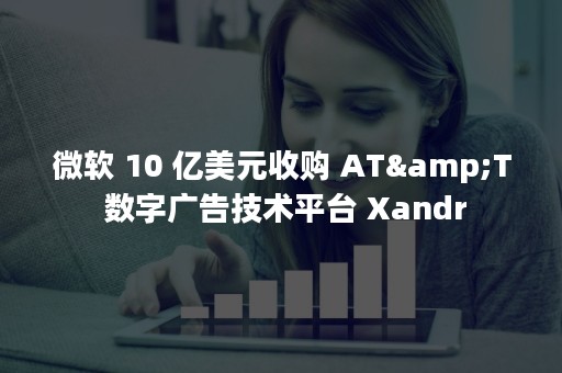 微软 10 亿美元收购 AT&T 数字广告技术平台 Xandr