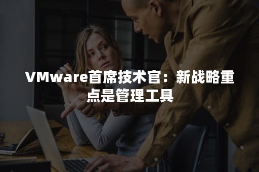 VMware首席技术官：新战略重点是管理工具