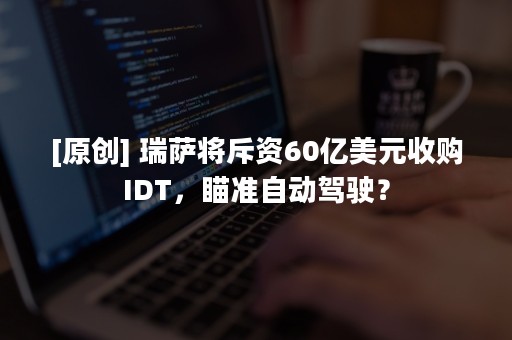 [原创] 瑞萨将斥资60亿美元收购IDT，瞄准自动驾驶？