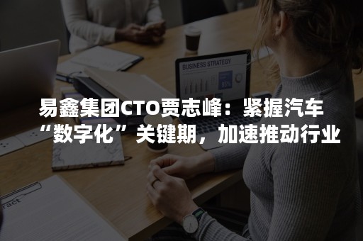 易鑫集团CTO贾志峰：紧握汽车“数字化”关键期，加速推动行业智能化