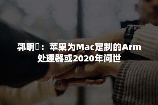 郭明錤：苹果为Mac定制的Arm处理器或2020年问世