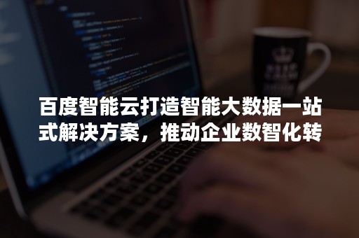 百度智能云打造智能大数据一站式解决方案，推动企业数智化转型