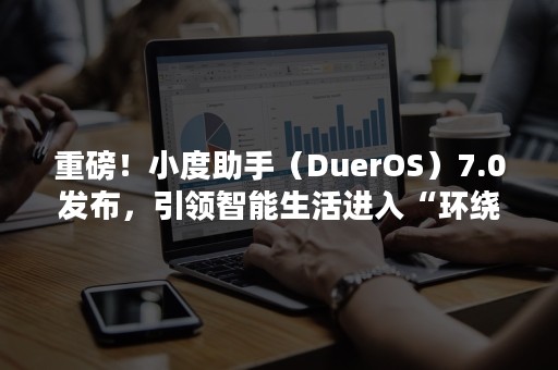 重磅！小度助手（DuerOS）7.0发布，引领智能生活进入“环绕智能”新时代