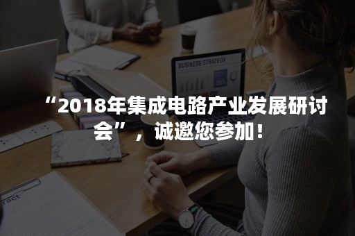 “2018年集成电路产业发展研讨会”，诚邀您参加！