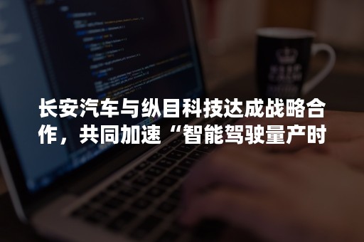 长安汽车与纵目科技达成战略合作，共同加速“智能驾驶量产时代”