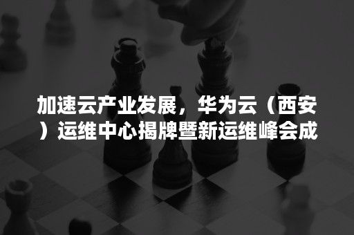 加速云产业发展，华为云（西安）运维中心揭牌暨新运维峰会成功举行