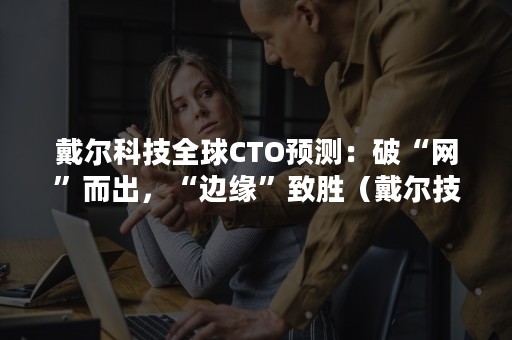 戴尔科技全球CTO预测：破“网”而出，“边缘”致胜（戴尔技术论坛）