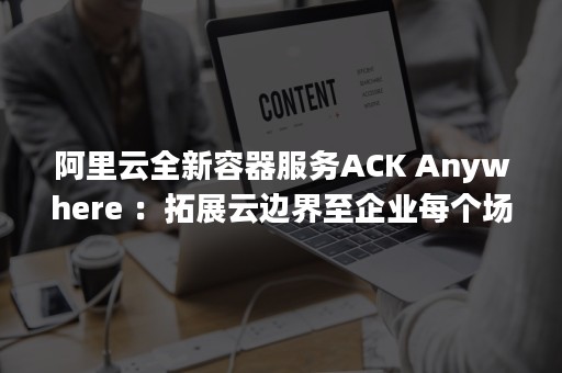 阿里云全新容器服务ACK Anywhere ：拓展云边界至企业每个场景（阿里云容器镜像）