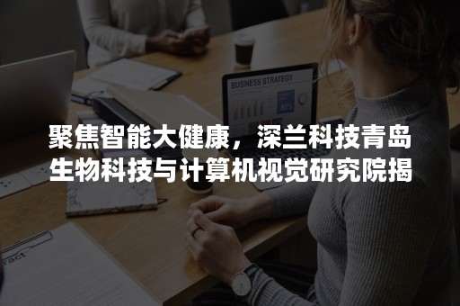 聚焦智能大健康，深兰科技青岛生物科技与计算机视觉研究院揭牌