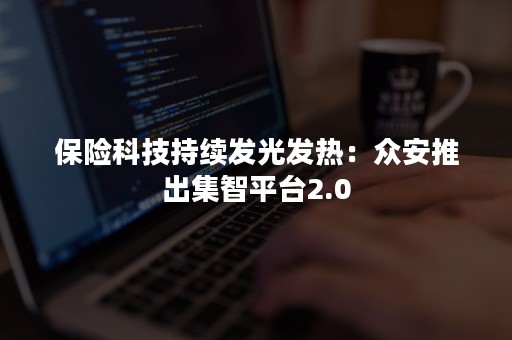 保险科技持续发光发热：众安推出集智平台2.0