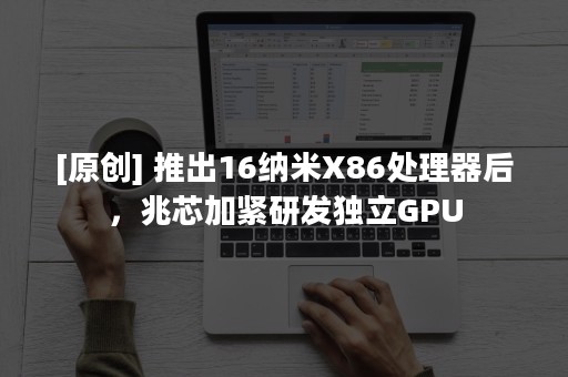 [原创] 推出16纳米X86处理器后，兆芯加紧研发独立GPU