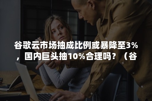 谷歌云市场抽成比例或暴降至3%，国内巨头抽10%合理吗？（谷歌支付抽成）