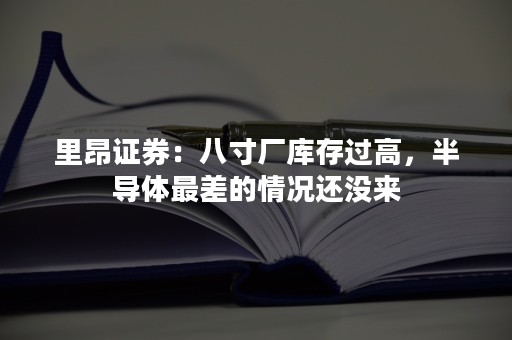 里昂证券：八寸厂库存过高，半导体最差的情况还没来