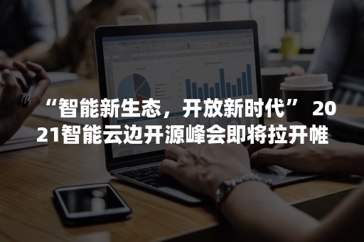 “智能新生态，开放新时代” 2021智能云边开源峰会即将拉开帷幕，共话开源与创新（新时代智能化）