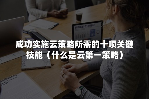 成功实施云策略所需的十项关键技能（什么是云第一策略）