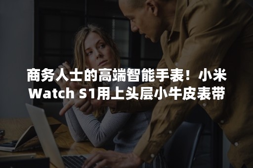 商务人士的高端智能手表！小米Watch S1用上头层小牛皮表带
