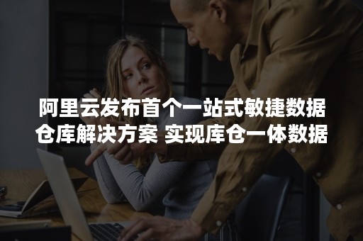 阿里云发布首个一站式敏捷数据仓库解决方案 实现库仓一体数据分析能力