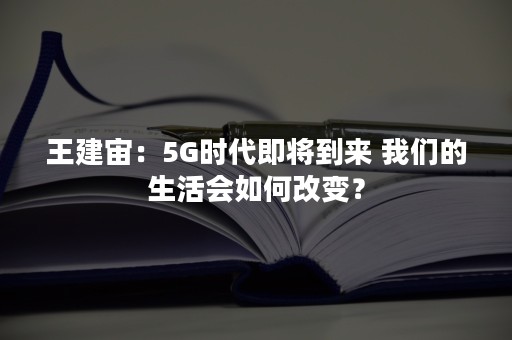 王建宙：5G时代即将到来 我们的生活会如何改变？