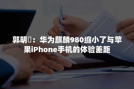 郭明錤：华为麒麟980缩小了与苹果iPhone手机的体验差距