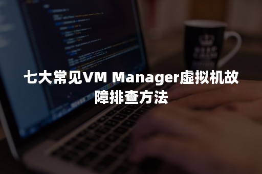 七大常见VM Manager虚拟机故障排查方法