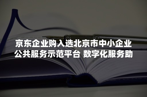 京东企业购入选北京市中小企业公共服务示范平台 数字化服务助力企业降成本拓销路