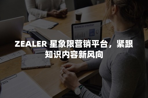 ZEALER 星象限营销平台，紧跟知识内容新风向