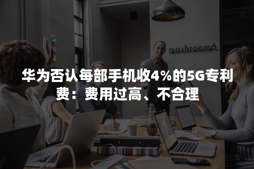 华为否认每部手机收4%的5G专利费：费用过高、不合理