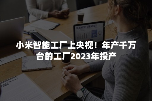 小米智能工厂上央视！年产千万台的工厂2023年投产