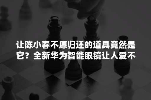 让陈小春不愿归还的道具竟然是它？全新华为智能眼镜让人爱不释手