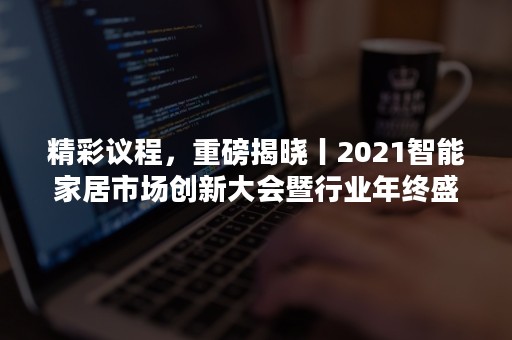 精彩议程，重磅揭晓丨2021智能家居市场创新大会暨行业年终盛典