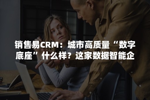 销售易CRM：城市高质量“数字底座”什么样？这家数据智能企业告诉你