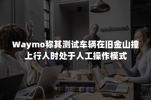 Waymo称其测试车辆在旧金山撞上行人时处于人工操作模式