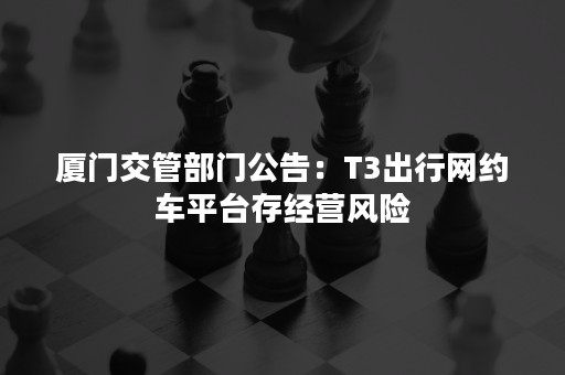 厦门交管部门公告：T3出行网约车平台存经营风险