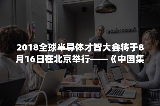 2018全球半导体才智大会将于8月16日在北京举行——《中国集成电路产业人才白皮书（2017-2018）》发布