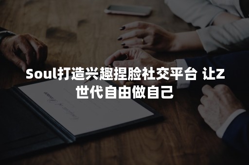 Soul打造兴趣捏脸社交平台 让Z世代自由做自己